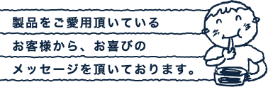 製品をご愛用頂いている
お客様から、お喜びの
メッセージを頂いております。